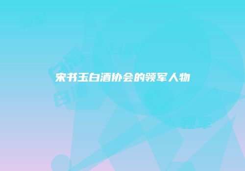 宋书玉白酒协会的领军人物