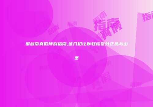 银剑南真假辨别指南,这几招让你轻松区分正品与山寨