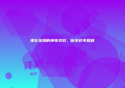 潭花泡酒的神奇功效，你绝对不知道