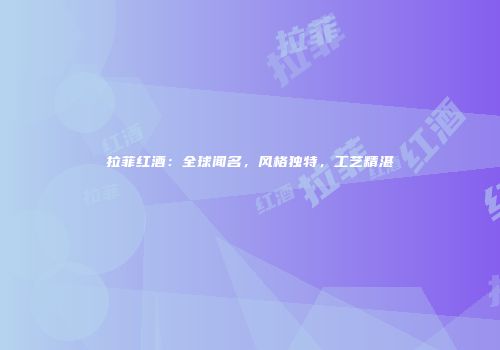 拉菲红酒：全球闻名，风格独特，工艺精湛