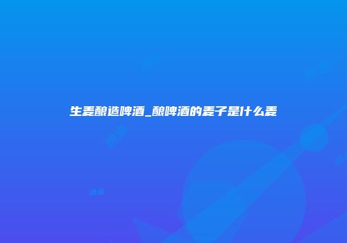 生麦酿造啤酒_酿啤酒的麦子是什么麦