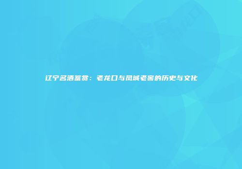 辽宁名酒鉴赏：老龙口与凤城老窖的历史与文化