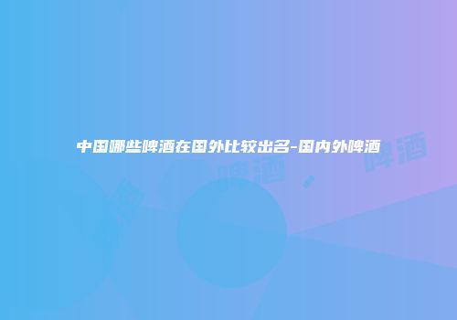 中国哪些啤酒在国外比较出名-国内外啤酒
