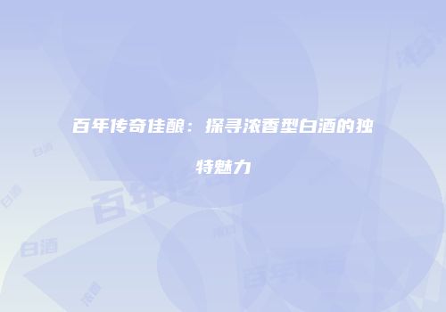 百年传奇佳酿：探寻浓香型白酒的独特魅力