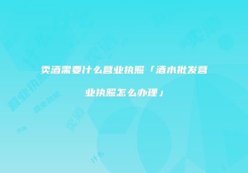 卖酒需要什么营业执照「酒水批发营业执照怎么办理」
