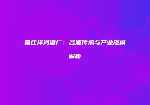 宿迁洋河酒厂：名酒传承与产业规模解析