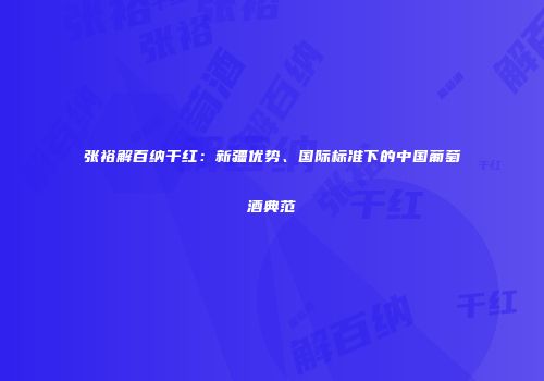 张裕解百纳干红：新疆优势、国际标准下的中国葡萄酒典范