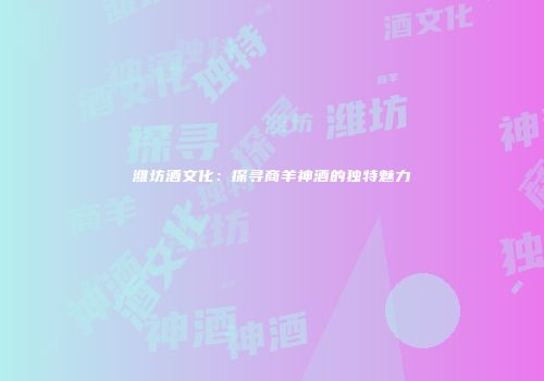 潍坊酒文化：探寻商羊神酒的独特魅力