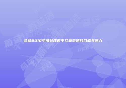 品鉴2010年威登庄园干红葡萄酒的口感与魅力
