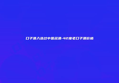 口子酒入选过中国名酒-42度老口子酒价格