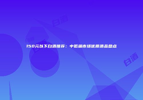 150元以下白酒推荐：中低端市场优质酒品盘点