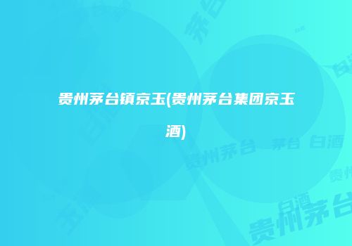 贵州茅台镇京玉(贵州茅台集团京玉酒)