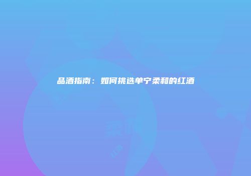品酒指南：如何挑选单宁柔和的红酒