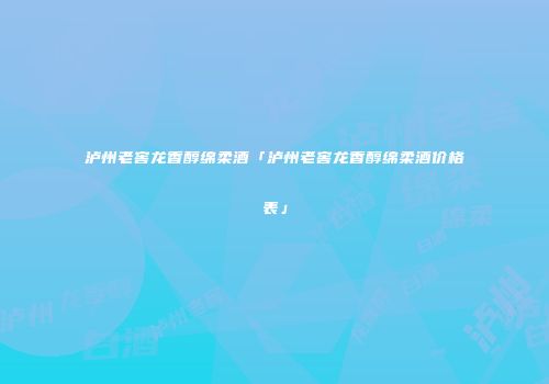 泸州老窖龙香醇绵柔酒「泸州老窖龙香醇绵柔酒价格表」
