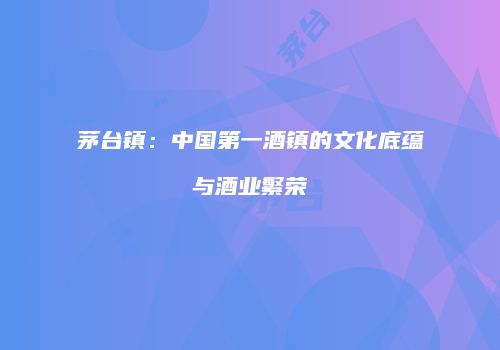 茅台镇：中国第一酒镇的文化底蕴与酒业繁荣