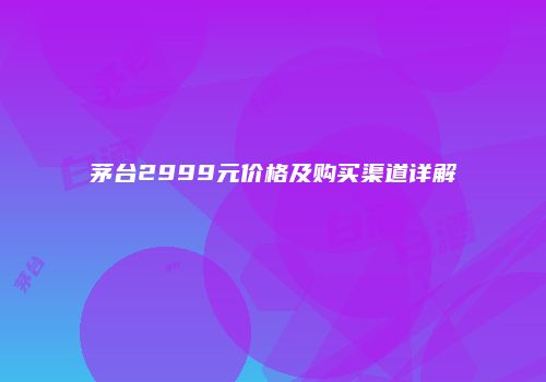 茅台2999元价格及购买渠道详解