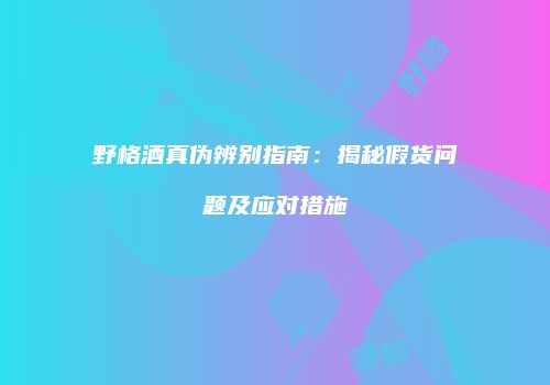 野格酒真伪辨别指南：揭秘假货问题及应对措施