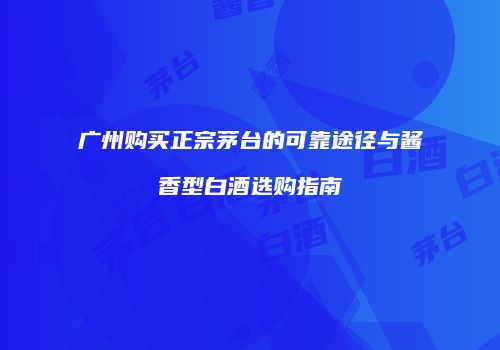 广州购买正宗茅台的可靠途径与酱香型白酒选购指南