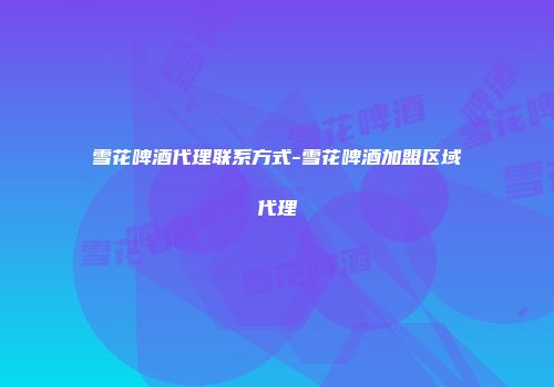 雪花啤酒代理联系方式-雪花啤酒加盟区域代理