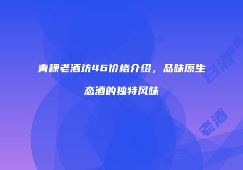 青稞老酒坊46价格介绍，品味原生态酒的独特风味