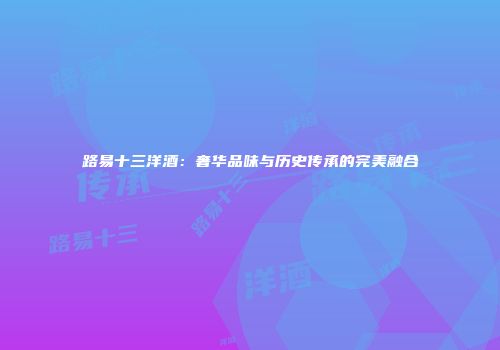 路易十三洋酒：奢华品味与历史传承的完美融合