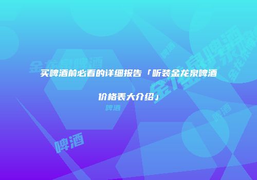 买啤酒前必看的详细报告「听装金龙泉啤酒价格表大介绍」