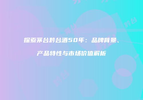 探索茅台黔台酒50年：品牌背景、产品特性与市场价值解析