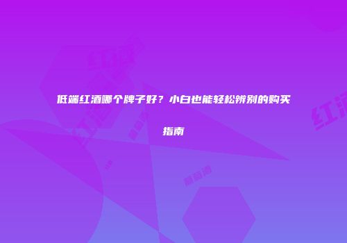 低端红酒哪个牌子好？小白也能轻松辨别的购买指南