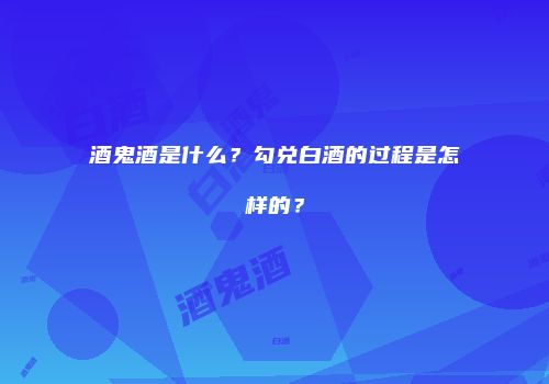 酒鬼酒是什么？勾兑白酒的过程是怎样的？