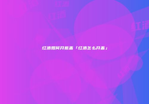 红酒如何开瓶盖「红酒怎么开盖」