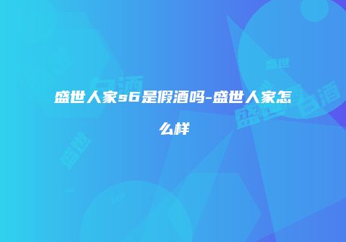 盛世人家s6是假酒吗-盛世人家怎么样