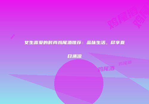 女生喜爱的时尚鸡尾酒推荐：品味生活，尽享夏日清凉