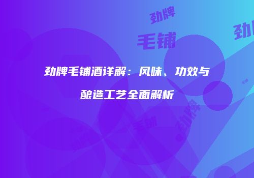 劲牌毛铺酒详解：风味、功效与酿造工艺全面解析