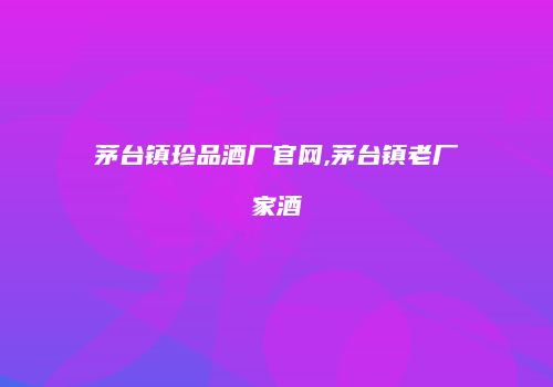 茅台镇珍品酒厂官网,茅台镇老厂家酒