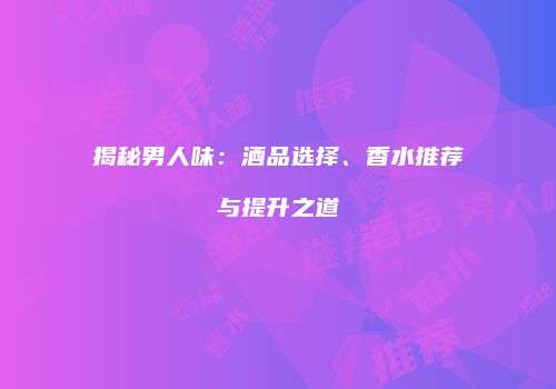 揭秘男人味：酒品选择、香水推荐与提升之道