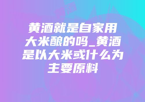 黄酒就是自家用大米酿的吗_黄酒是以大米或什么为主要原料
