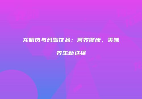 龙眼肉与玛咖饮品：营养健康，美味养生新选择
