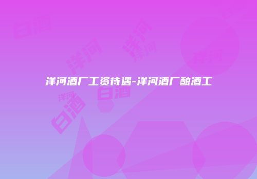 洋河酒厂工资待遇-洋河酒厂酿酒工
