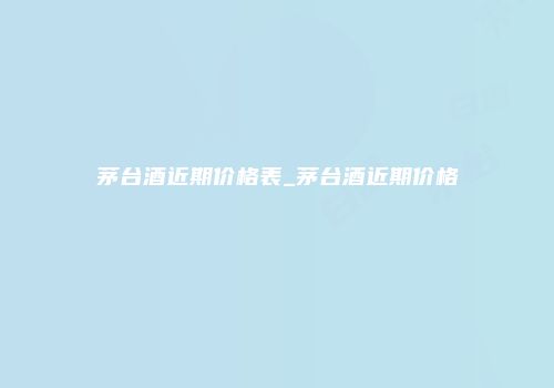 茅台酒近期价格表_茅台酒近期价格
