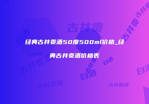经典古井贡酒50度500ml价格_经典古井贡酒价格表