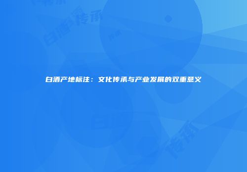 白酒产地标注：文化传承与产业发展的双重意义