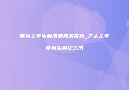 茅台羊年生肖酒酒盖不带齿_乙未羊年茅台生肖纪念酒