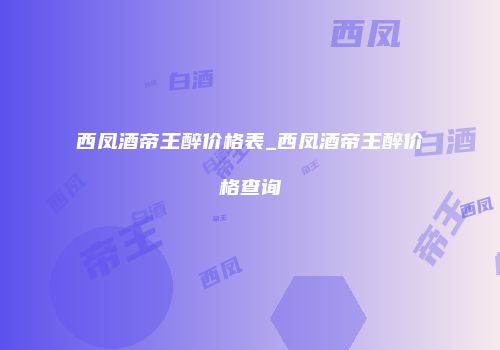 西凤酒帝王醉价格表_西凤酒帝王醉价格查询