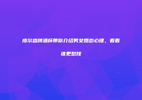 皮尔森啤酒杯带你介绍男女婚恋心理，看看谁更愁嫁