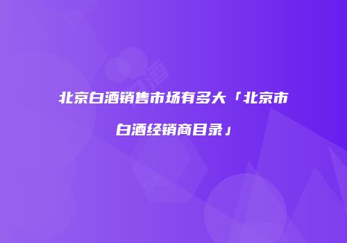 北京白酒销售市场有多大「北京市白酒经销商目录」
