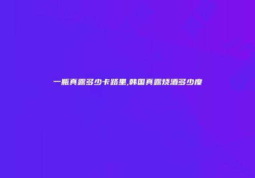 一瓶真露多少卡路里,韩国真露烧酒多少度