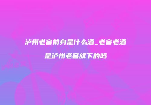 泸州老窖前身是什么酒_老窖老酒是泸州老窖旗下的吗