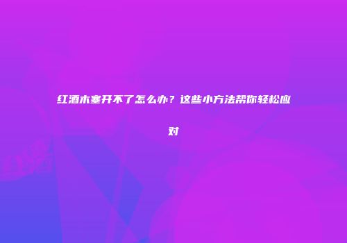 红酒木塞开不了怎么办？这些小方法帮你轻松应对