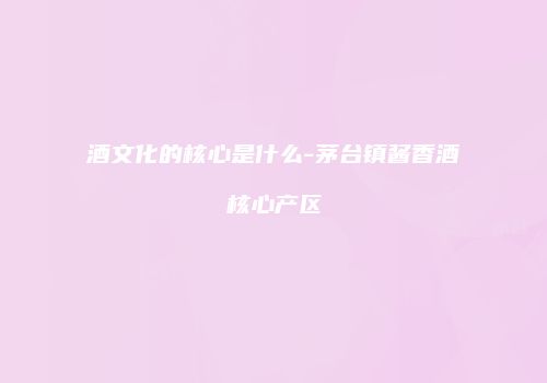 酒文化的核心是什么-茅台镇酱香酒核心产区