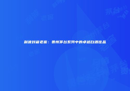 利波封藏老窖：贵州茅台系列中的卓越白酒佳品